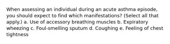 When assessing an individual during an acute asthma episode, you should expect to find which manifestations? (Select all that apply.) a. Use of accessory breathing muscles b. Expiratory wheezing c. Foul-smelling sputum d. Coughing e. Feeling of chest tightness