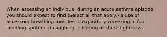 When assessing an individual during an acute asthma episode, you should expect to find (Select all that apply.) a.use of accessory breathing muscles. b.expiratory wheezing. c.foul-smelling sputum. d.coughing. e.feeling of chest tightness.