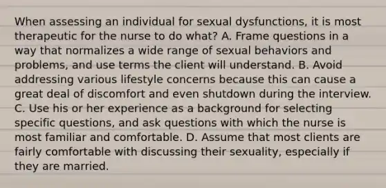 When assessing an individual for sexual dysfunctions, it is most therapeutic for the nurse to do what? A. Frame questions in a way that normalizes a wide range of sexual behaviors and problems, and use terms the client will understand. B. Avoid addressing various lifestyle concerns because this can cause a great deal of discomfort and even shutdown during the interview. C. Use his or her experience as a background for selecting specific questions, and ask questions with which the nurse is most familiar and comfortable. D. Assume that most clients are fairly comfortable with discussing their sexuality, especially if they are married.