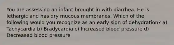 You are assessing an infant brought in with diarrhea. He is lethargic and has dry mucous membranes. Which of the following would you recognize as an early sign of dehydration? a) Tachycardia b) Bradycardia c) Increased blood pressure d) Decreased blood pressure