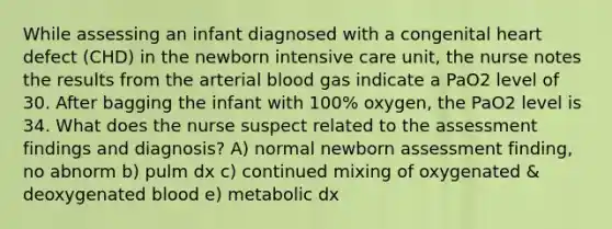 While assessing an infant diagnosed with a congenital heart defect (CHD) in the newborn intensive care unit, the nurse notes the results from the arterial blood gas indicate a PaO2 level of 30. After bagging the infant with 100% oxygen, the PaO2 level is 34. What does the nurse suspect related to the assessment findings and diagnosis? A) normal newborn assessment finding, no abnorm b) pulm dx c) continued mixing of oxygenated & deoxygenated blood e) metabolic dx