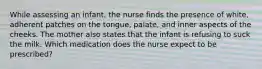 While assessing an infant, the nurse finds the presence of white, adherent patches on the tongue, palate, and inner aspects of the cheeks. The mother also states that the infant is refusing to suck the milk. Which medication does the nurse expect to be prescribed?