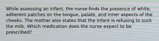 While assessing an infant, the nurse finds the presence of white, adherent patches on the tongue, palate, and inner aspects of the cheeks. The mother also states that the infant is refusing to suck the milk. Which medication does the nurse expect to be prescribed?