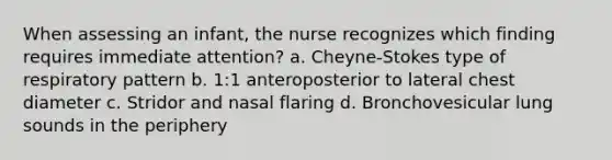 When assessing an infant, the nurse recognizes which finding requires immediate attention? a. Cheyne-Stokes type of respiratory pattern b. 1:1 anteroposterior to lateral chest diameter c. Stridor and nasal flaring d. Bronchovesicular lung sounds in the periphery