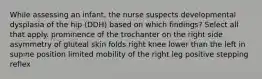 While assessing an infant, the nurse suspects developmental dysplasia of the hip (DDH) based on which findings? Select all that apply. prominence of the trochanter on the right side asymmetry of gluteal skin folds right knee lower than the left in supine position limited mobility of the right leg positive stepping reflex