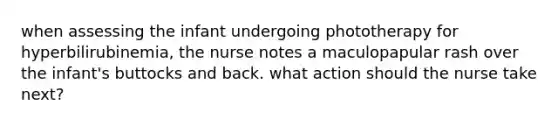 when assessing the infant undergoing phototherapy for hyperbilirubinemia, the nurse notes a maculopapular rash over the infant's buttocks and back. what action should the nurse take next?