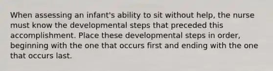 When assessing an infant's ability to sit without help, the nurse must know the developmental steps that preceded this accomplishment. Place these developmental steps in order, beginning with the one that occurs first and ending with the one that occurs last.