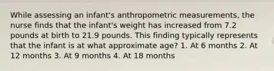 While assessing an infant's anthropometric measurements, the nurse finds that the infant's weight has increased from 7.2 pounds at birth to 21.9 pounds. This finding typically represents that the infant is at what approximate age? 1. At 6 months 2. At 12 months 3. At 9 months 4. At 18 months