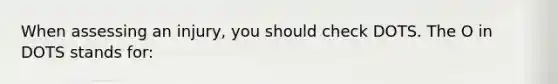 When assessing an injury, you should check DOTS. The O in DOTS stands for: