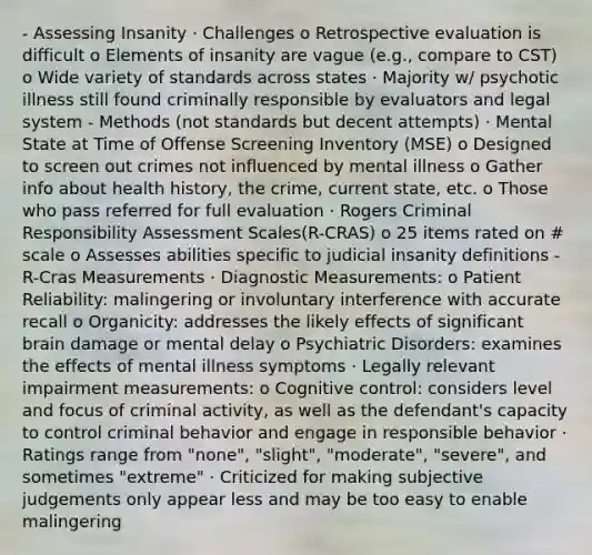 - Assessing Insanity · Challenges o Retrospective evaluation is difficult o Elements of insanity are vague (e.g., compare to CST) o Wide variety of standards across states · Majority w/ psychotic illness still found criminally responsible by evaluators and legal system - Methods (not standards but decent attempts) · Mental State at Time of Offense Screening Inventory (MSE) o Designed to screen out crimes not influenced by mental illness o Gather info about health history, the crime, current state, etc. o Those who pass referred for full evaluation · Rogers Criminal Responsibility Assessment Scales(R-CRAS) o 25 items rated on # scale o Assesses abilities specific to judicial insanity definitions - R-Cras Measurements · Diagnostic Measurements: o Patient Reliability: malingering or involuntary interference with accurate recall o Organicity: addresses the likely effects of significant brain damage or mental delay o Psychiatric Disorders: examines the effects of mental illness symptoms · Legally relevant impairment measurements: o Cognitive control: considers level and focus of criminal activity, as well as the defendant's capacity to control criminal behavior and engage in responsible behavior · Ratings range from "none", "slight", "moderate", "severe", and sometimes "extreme" · Criticized for making subjective judgements only appear less and may be too easy to enable malingering