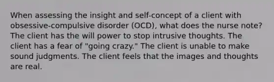 When assessing the insight and self-concept of a client with obsessive-compulsive disorder (OCD), what does the nurse note? The client has the will power to stop intrusive thoughts. The client has a fear of "going crazy." The client is unable to make sound judgments. The client feels that the images and thoughts are real.