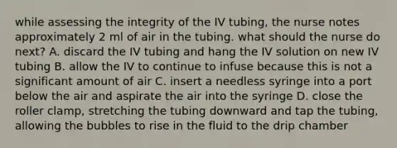 while assessing the integrity of the IV tubing, the nurse notes approximately 2 ml of air in the tubing. what should the nurse do next? A. discard the IV tubing and hang the IV solution on new IV tubing B. allow the IV to continue to infuse because this is not a significant amount of air C. insert a needless syringe into a port below the air and aspirate the air into the syringe D. close the roller clamp, stretching the tubing downward and tap the tubing, allowing the bubbles to rise in the fluid to the drip chamber