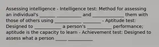 Assessing intelligence - Intelligence test: Method for assessing an individual's _______ ___________ and ______________ them with those of others using ____________ ________ - Aptitude test: Designed to ____________ a person's ___________ performance; aptitude is the capacity to learn - Achievement test: Designed to assess what a person _____ ___________