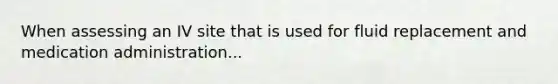 When assessing an IV site that is used for fluid replacement and medication administration...
