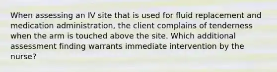 When assessing an IV site that is used for fluid replacement and medication administration, the client complains of tenderness when the arm is touched above the site. Which additional assessment finding warrants immediate intervention by the nurse?