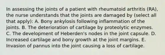 In assessing the joints of a patient with rheumatoid arthritis (RA), the nurse understands that the joints are damaged by (select all that apply): A. Bony ankylosis following inflammation of the joints. B. The deterioration of cartilage by proteolytic enzymes. C. The development of Heberden's nodes in the joint capsule. D. Increased cartilage and bony growth at the joint margins. E. Invasion of pannus into the joint causing a loss of cartilage.