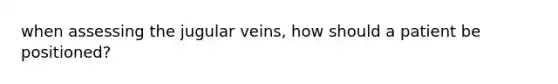 when assessing the jugular veins, how should a patient be positioned?