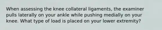 When assessing the knee collateral ligaments, the examiner pulls laterally on your ankle while pushing medially on your knee. What type of load is placed on your lower extremity?