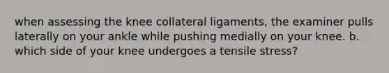 when assessing the knee collateral ligaments, the examiner pulls laterally on your ankle while pushing medially on your knee. b. which side of your knee undergoes a tensile stress?