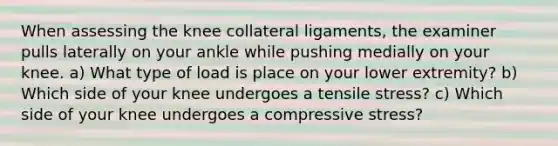 When assessing the knee collateral ligaments, the examiner pulls laterally on your ankle while pushing medially on your knee. a) What type of load is place on your lower extremity? b) Which side of your knee undergoes a tensile stress? c) Which side of your knee undergoes a compressive stress?