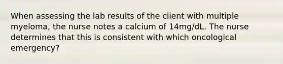 When assessing the lab results of the client with multiple myeloma, the nurse notes a calcium of 14mg/dL. The nurse determines that this is consistent with which oncological emergency?