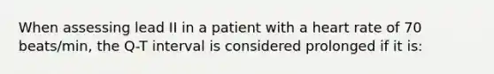 When assessing lead II in a patient with a heart rate of 70 beats/min, the Q-T interval is considered prolonged if it is: