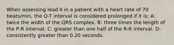 When assessing lead II in a patient with a heart rate of 70 beats/min, the Q-T interval is considered prolonged if it is: A: twice the width of the QRS complex. B: three times the length of the P-R interval. C: greater than one half of the R-R interval. D: consistently greater than 0.20 seconds.