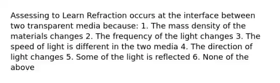 Assessing to Learn Refraction occurs at the interface between two transparent media because: 1. The mass density of the materials changes 2. The frequency of the light changes 3. The speed of light is different in the two media 4. The direction of light changes 5. Some of the light is reflected 6. None of the above