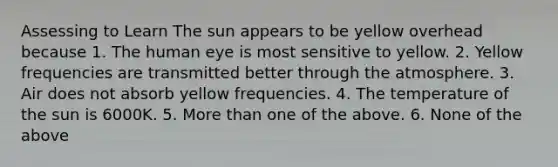 Assessing to Learn The sun appears to be yellow overhead because 1. The human eye is most sensitive to yellow. 2. Yellow frequencies are transmitted better through the atmosphere. 3. Air does not absorb yellow frequencies. 4. The temperature of the sun is 6000K. 5. More than one of the above. 6. None of the above