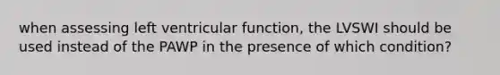 when assessing left ventricular function, the LVSWI should be used instead of the PAWP in the presence of which condition?