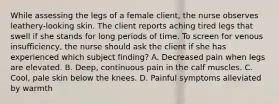 While assessing the legs of a female client, the nurse observes leathery-looking skin. The client reports aching tired legs that swell if she stands for long periods of time. To screen for venous insufficiency, the nurse should ask the client if she has experienced which subject finding? A. Decreased pain when legs are elevated. B. Deep, continuous pain in the calf muscles. C. Cool, pale skin below the knees. D. Painful symptoms alleviated by warmth