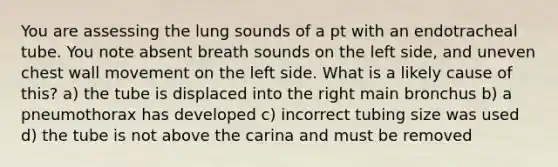 You are assessing the lung sounds of a pt with an endotracheal tube. You note absent breath sounds on the left side, and uneven chest wall movement on the left side. What is a likely cause of this? a) the tube is displaced into the right main bronchus b) a pneumothorax has developed c) incorrect tubing size was used d) the tube is not above the carina and must be removed