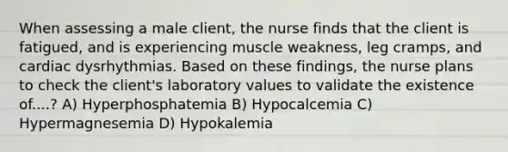 When assessing a male client, the nurse finds that the client is fatigued, and is experiencing muscle weakness, leg cramps, and cardiac dysrhythmias. Based on these findings, the nurse plans to check the client's laboratory values to validate the existence of....? A) Hyperphosphatemia B) Hypocalcemia C) Hypermagnesemia D) Hypokalemia