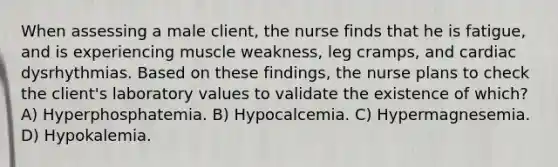 When assessing a male client, the nurse finds that he is fatigue, and is experiencing muscle weakness, leg cramps, and cardiac dysrhythmias. Based on these findings, the nurse plans to check the client's laboratory values to validate the existence of which? A) Hyperphosphatemia. B) Hypocalcemia. C) Hypermagnesemia. D) Hypokalemia.