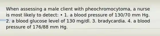 When assessing a male client with pheochromocytoma, a nurse is most likely to detect: • 1. a blood pressure of 130/70 mm Hg. 2. a blood glucose level of 130 mg/dl. 3. bradycardia. 4. a blood pressure of 176/88 mm Hg.