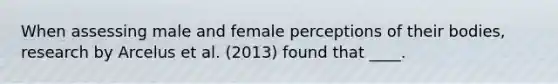 When assessing male and female perceptions of their bodies, research by Arcelus et al. (2013) found that ____.