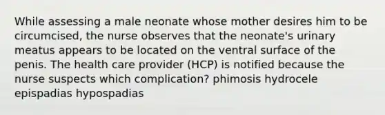 While assessing a male neonate whose mother desires him to be circumcised, the nurse observes that the neonate's urinary meatus appears to be located on the ventral surface of the penis. The health care provider (HCP) is notified because the nurse suspects which complication? phimosis hydrocele epispadias hypospadias