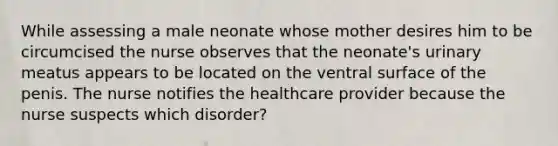 While assessing a male neonate whose mother desires him to be circumcised the nurse observes that the neonate's urinary meatus appears to be located on the ventral surface of the penis. The nurse notifies the healthcare provider because the nurse suspects which disorder?