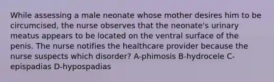 While assessing a male neonate whose mother desires him to be circumcised, the nurse observes that the neonate's urinary meatus appears to be located on the ventral surface of the penis. The nurse notifies the healthcare provider because the nurse suspects which disorder? A-phimosis B-hydrocele C-epispadias D-hypospadias