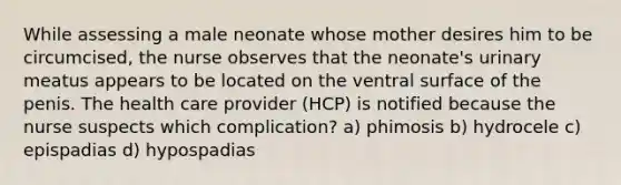 While assessing a male neonate whose mother desires him to be circumcised, the nurse observes that the neonate's urinary meatus appears to be located on the ventral surface of the penis. The health care provider (HCP) is notified because the nurse suspects which complication? a) phimosis b) hydrocele c) epispadias d) hypospadias