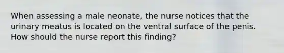 When assessing a male neonate, the nurse notices that the urinary meatus is located on the ventral surface of the penis. How should the nurse report this finding?