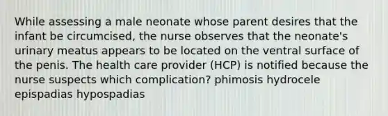 While assessing a male neonate whose parent desires that the infant be circumcised, the nurse observes that the neonate's urinary meatus appears to be located on the ventral surface of the penis. The health care provider (HCP) is notified because the nurse suspects which complication? phimosis hydrocele epispadias hypospadias