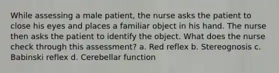 While assessing a male patient, the nurse asks the patient to close his eyes and places a familiar object in his hand. The nurse then asks the patient to identify the object. What does the nurse check through this assessment? a. Red reflex b. Stereognosis c. Babinski reflex d. Cerebellar function