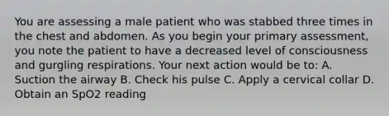 You are assessing a male patient who was stabbed three times in the chest and abdomen. As you begin your primary​ assessment, you note the patient to have a decreased level of consciousness and gurgling respirations. Your next action would be​ to: A. Suction the airway B. Check his pulse C. Apply a cervical collar D. Obtain an SpO2 reading