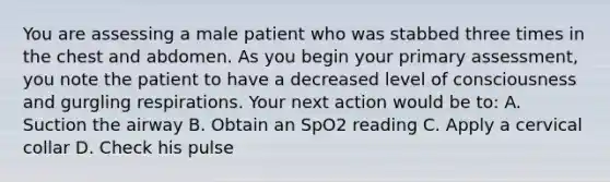 You are assessing a male patient who was stabbed three times in the chest and abdomen. As you begin your primary​ assessment, you note the patient to have a decreased level of consciousness and gurgling respirations. Your next action would be​ to: A. Suction the airway B. Obtain an SpO2 reading C. Apply a cervical collar D. Check his pulse