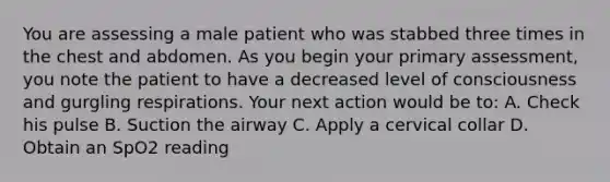 You are assessing a male patient who was stabbed three times in the chest and abdomen. As you begin your primary​ assessment, you note the patient to have a decreased level of consciousness and gurgling respirations. Your next action would be​ to: A. Check his pulse B. Suction the airway C. Apply a cervical collar D. Obtain an SpO2 reading