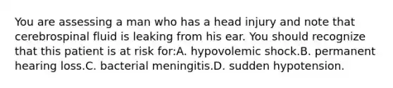 You are assessing a man who has a head injury and note that cerebrospinal fluid is leaking from his ear. You should recognize that this patient is at risk for:A. hypovolemic shock.B. permanent hearing loss.C. bacterial meningitis.D. sudden hypotension.