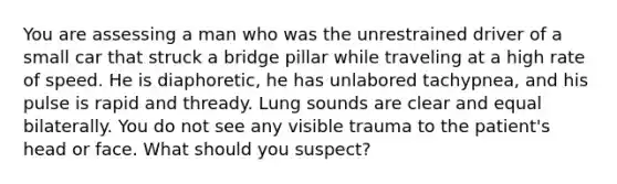 You are assessing a man who was the unrestrained driver of a small car that struck a bridge pillar while traveling at a high rate of speed. He is diaphoretic, he has unlabored tachypnea, and his pulse is rapid and thready. Lung sounds are clear and equal bilaterally. You do not see any visible trauma to the patient's head or face. What should you suspect?