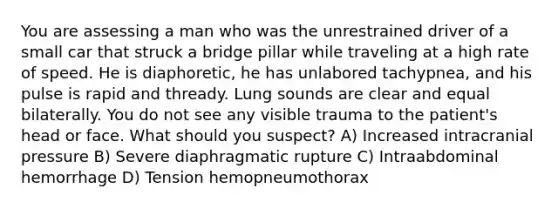 You are assessing a man who was the unrestrained driver of a small car that struck a bridge pillar while traveling at a high rate of speed. He is diaphoretic, he has unlabored tachypnea, and his pulse is rapid and thready. Lung sounds are clear and equal bilaterally. You do not see any visible trauma to the patient's head or face. What should you suspect? A) Increased intracranial pressure B) Severe diaphragmatic rupture C) Intraabdominal hemorrhage D) Tension hemopneumothorax