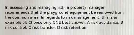 In assessing and managing risk, a property manager recommends that the playground equipment be removed from the common area. In regards to risk management, this is an example of: Choose only ONE best answer. A risk avoidance. B risk control. C risk transfer. D risk retention.